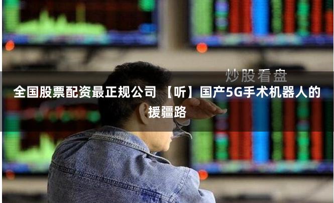 全国股票配资最正规公司 【听】国产5G手术机器人的援疆路