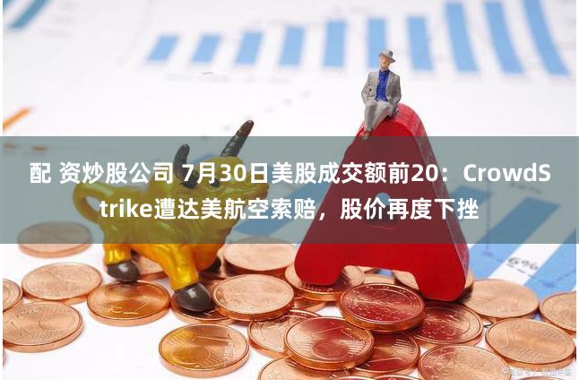 配 资炒股公司 7月30日美股成交额前20：CrowdStrike遭达美航空索赔，股价再度下挫