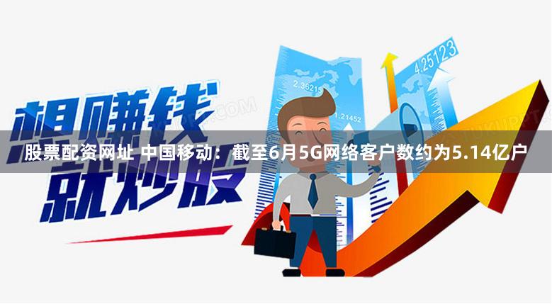 股票配资网址 中国移动：截至6月5G网络客户数约为5.14亿户