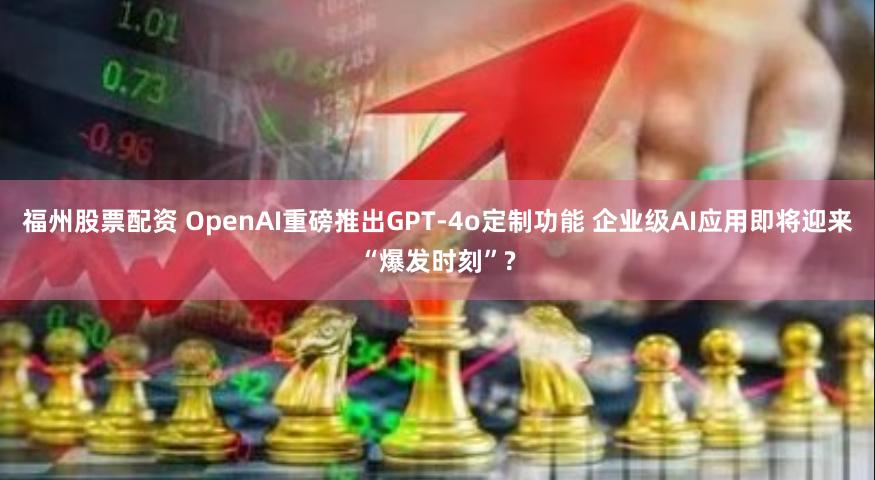 福州股票配资 OpenAI重磅推出GPT-4o定制功能 企业级AI应用即将迎来“爆发时刻”?