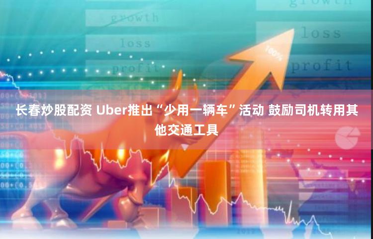 长春炒股配资 Uber推出“少用一辆车”活动 鼓励司机转用其他交通工具