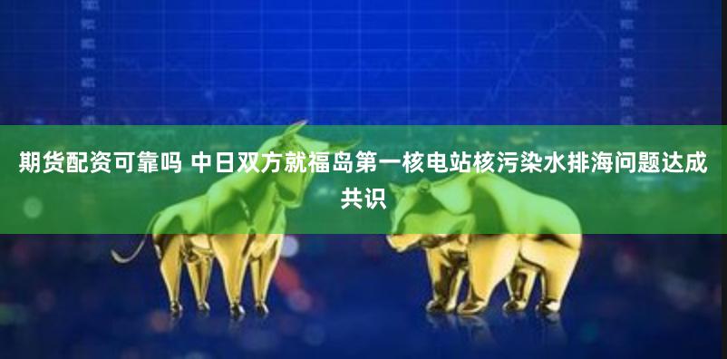 期货配资可靠吗 中日双方就福岛第一核电站核污染水排海问题达成共识