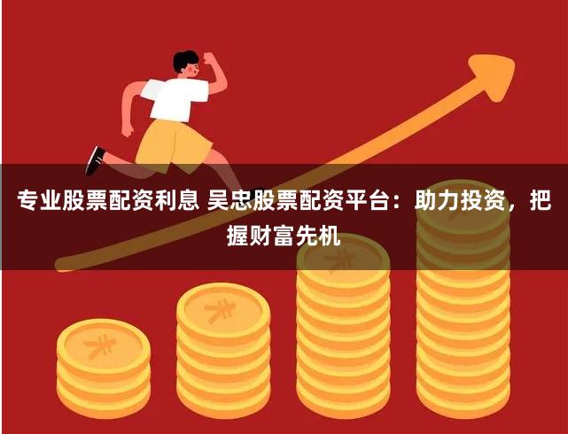 专业股票配资利息 吴忠股票配资平台：助力投资，把握财富先机