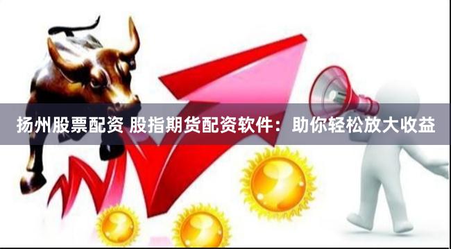 扬州股票配资 股指期货配资软件：助你轻松放大收益