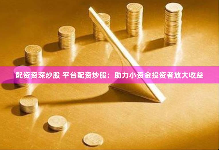 配资资深炒股 平台配资炒股：助力小资金投资者放大收益