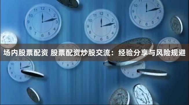 场内股票配资 股票配资炒股交流：经验分享与风险规避