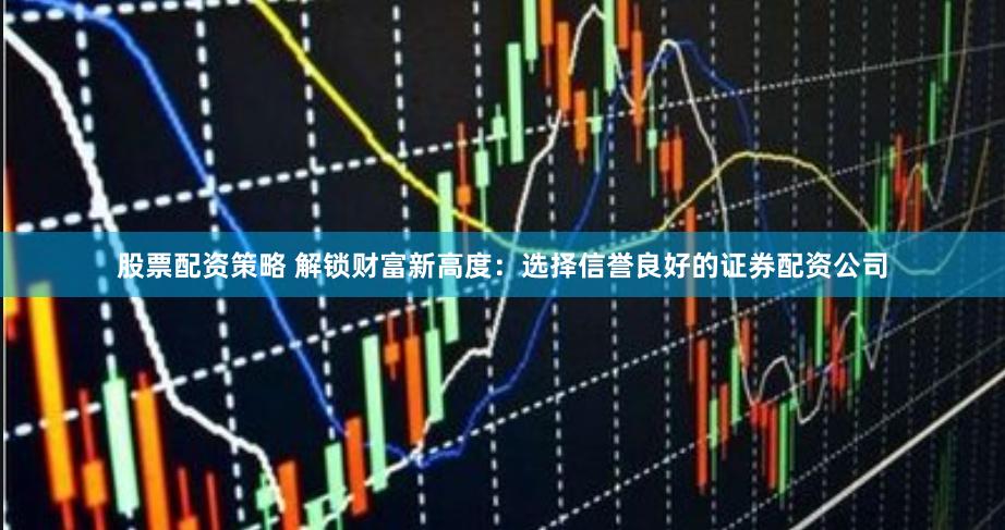 股票配资策略 解锁财富新高度：选择信誉良好的证券配资公司