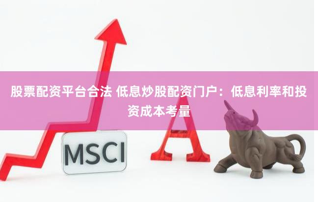 股票配资平台合法 低息炒股配资门户：低息利率和投资成本考量