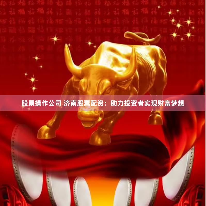 股票操作公司 济南股票配资：助力投资者实现财富梦想
