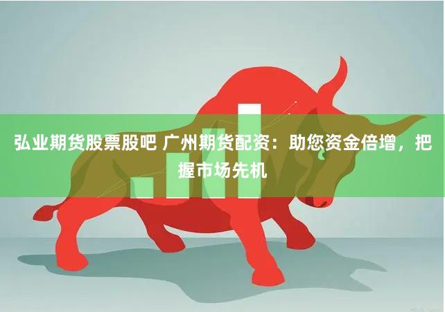 弘业期货股票股吧 广州期货配资：助您资金倍增，把握市场先机