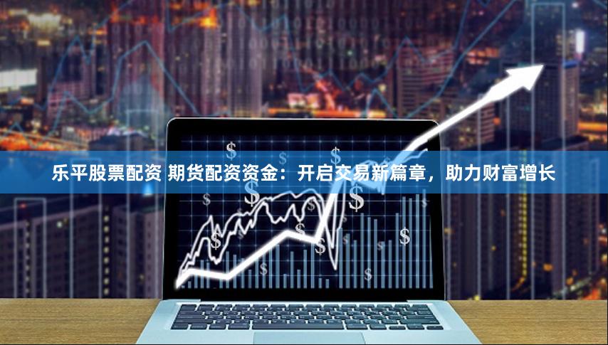 乐平股票配资 期货配资资金：开启交易新篇章，助力财富增长