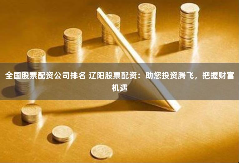 全国股票配资公司排名 辽阳股票配资：助您投资腾飞，把握财富机遇