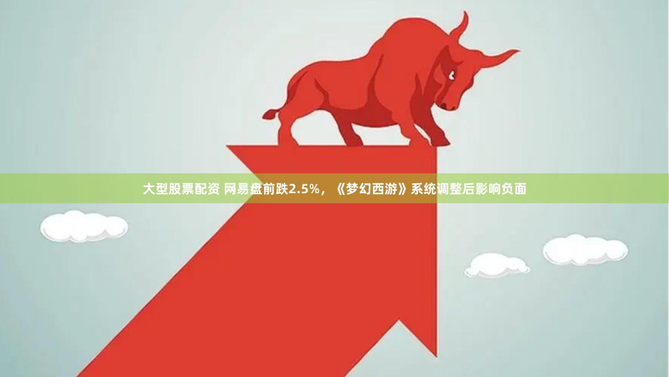 大型股票配资 网易盘前跌2.5%，《梦幻西游》系统调整后影响负面