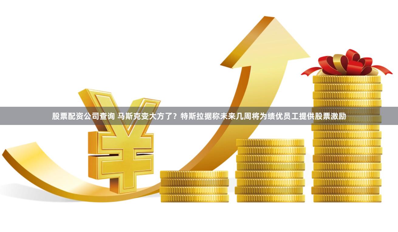 股票配资公司查询 马斯克变大方了？特斯拉据称未来几周将为绩优员工提供股票激励