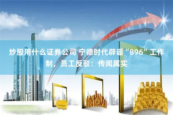 炒股用什么证券公司 宁德时代辟谣“896”工作制，员工反驳：传闻属实