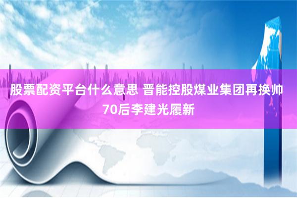 股票配资平台什么意思 晋能控股煤业集团再换帅 70后李建光履新