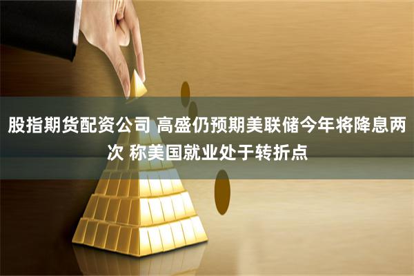 股指期货配资公司 高盛仍预期美联储今年将降息两次 称美国就业处于转折点