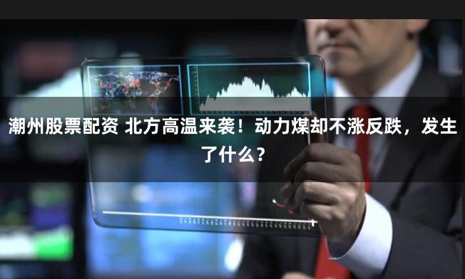 潮州股票配资 北方高温来袭！动力煤却不涨反跌，发生了什么？