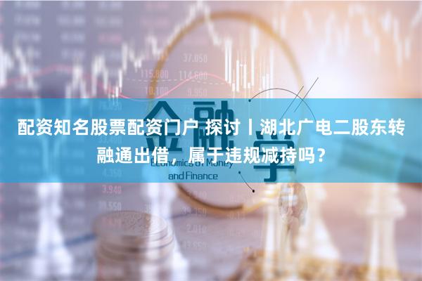 配资知名股票配资门户 探讨丨湖北广电二股东转融通出借，属于违规减持吗？