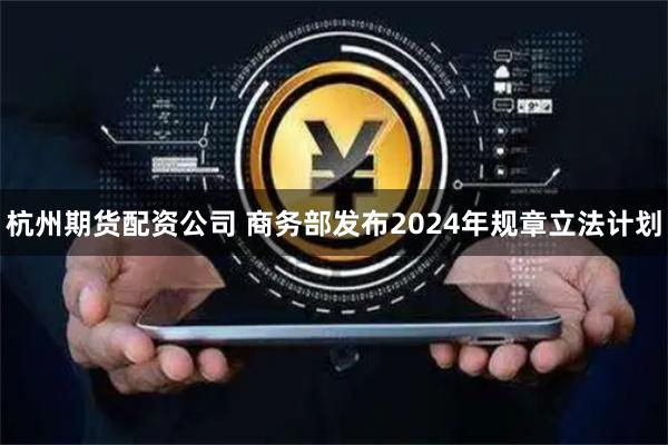 杭州期货配资公司 商务部发布2024年规章立法计划