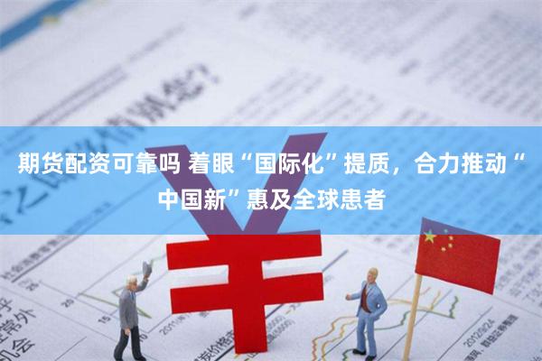期货配资可靠吗 着眼“国际化”提质，合力推动“中国新”惠及全球患者