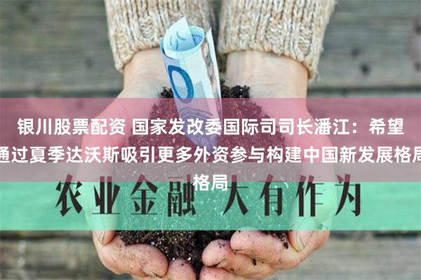 银川股票配资 国家发改委国际司司长潘江：希望通过夏季达沃斯吸引更多外资参与构建中国新发展格局