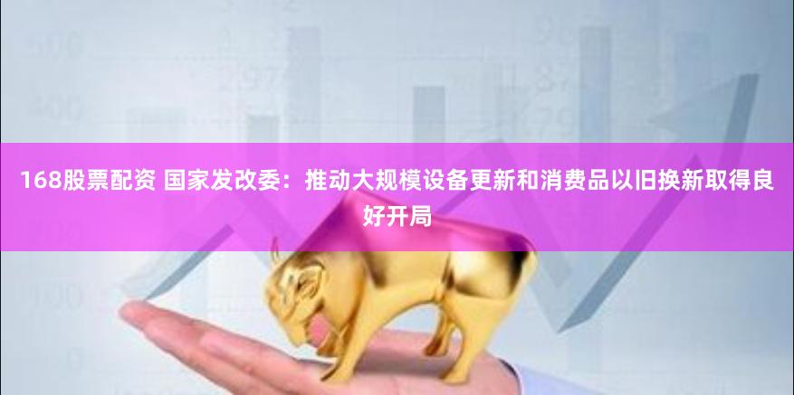 168股票配资 国家发改委：推动大规模设备更新和消费品以旧换新取得良好开局