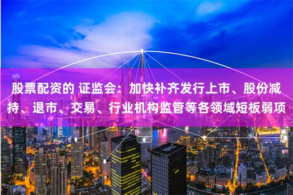 股票配资的 证监会：加快补齐发行上市、股份减持、退市、交易、行业机构监管等各领域短板弱项