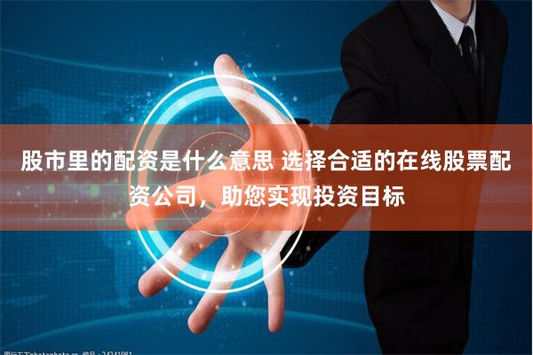 股市里的配资是什么意思 选择合适的在线股票配资公司，助您实现投资目标