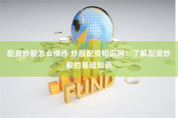配资炒股怎么操作 炒股配资知识网：了解配资炒股的基础知识