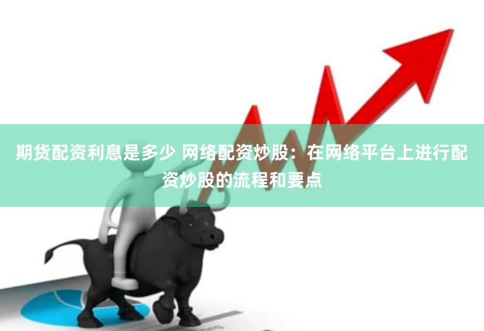 期货配资利息是多少 网络配资炒股：在网络平台上进行配资炒股的流程和要点
