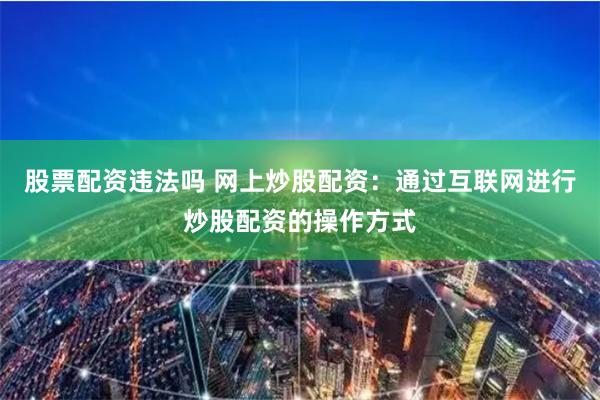 股票配资违法吗 网上炒股配资：通过互联网进行炒股配资的操作方式