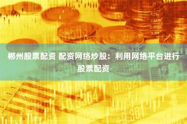 郴州股票配资 配资网络炒股：利用网络平台进行股票配资