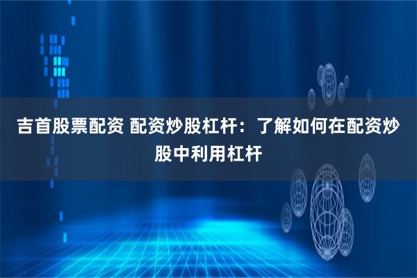 吉首股票配资 配资炒股杠杆：了解如何在配资炒股中利用杠杆