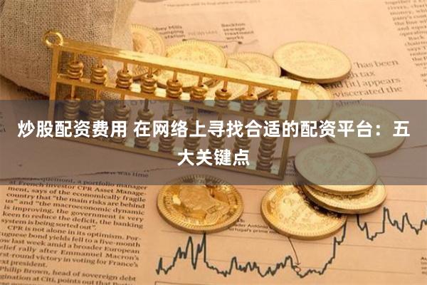 炒股配资费用 在网络上寻找合适的配资平台：五大关键点