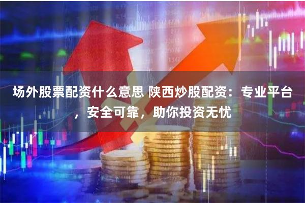 场外股票配资什么意思 陕西炒股配资：专业平台，安全可靠，助你投资无忧