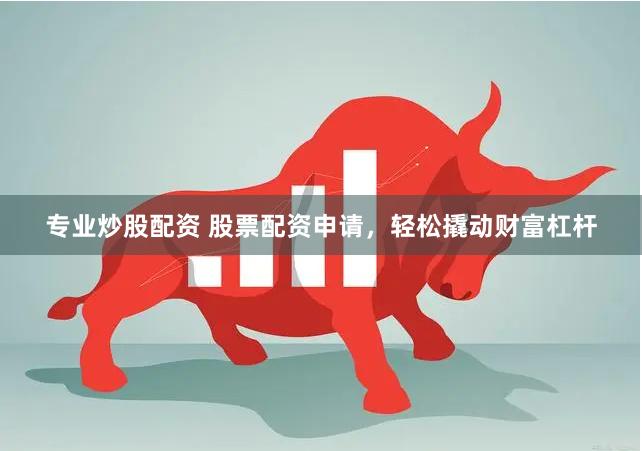 专业炒股配资 股票配资申请，轻松撬动财富杠杆