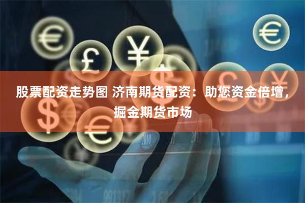 股票配资走势图 济南期货配资：助您资金倍增，掘金期货市场