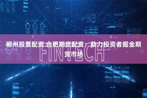 郴州股票配资 合肥期货配资：助力投资者掘金期货市场