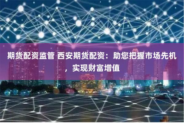 期货配资监管 西安期货配资：助您把握市场先机，实现财富增值