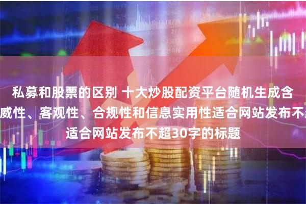 私募和股票的区别 十大炒股配资平台随机生成含有中立性、权威性、客观性、合规性和信息实用性适合网站发布不超30字的标题