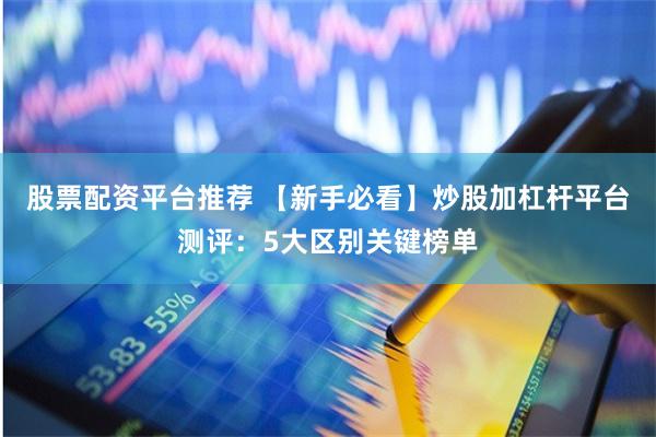 股票配资平台推荐 【新手必看】炒股加杠杆平台测评：5大区别关键榜单